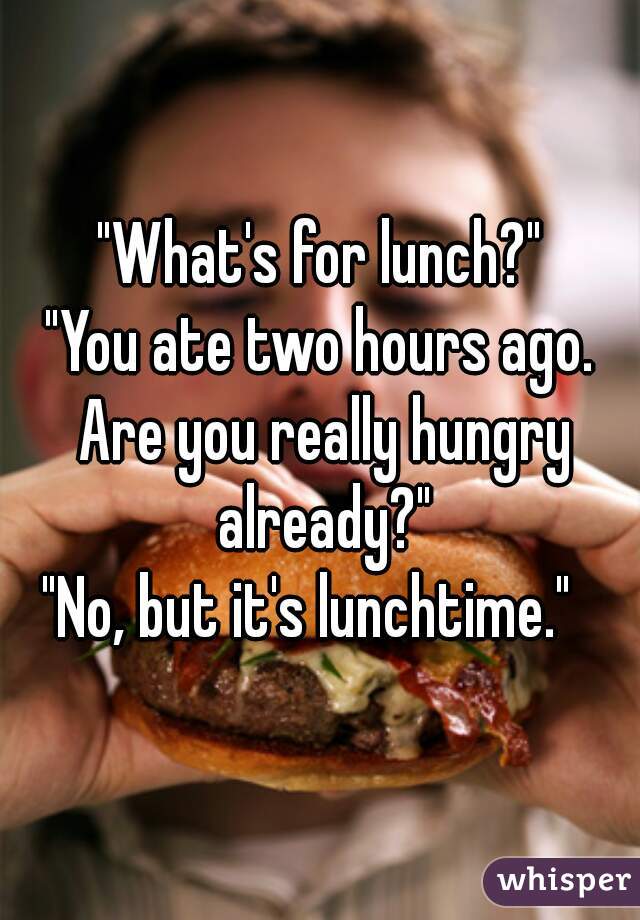 "What's for lunch?"
"You ate two hours ago. Are you really hungry already?"
"No, but it's lunchtime."  