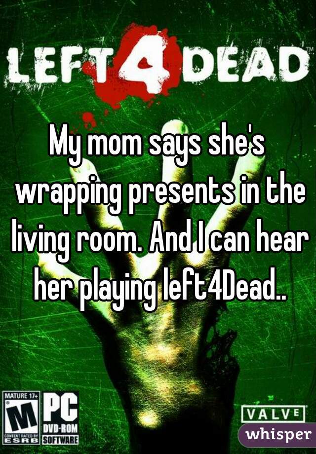 My mom says she's wrapping presents in the living room. And I can hear her playing left4Dead..