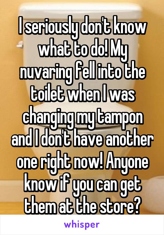 I seriously don't know what to do! My nuvaring fell into the toilet when I was changing my tampon and I don't have another one right now! Anyone know if you can get them at the store?