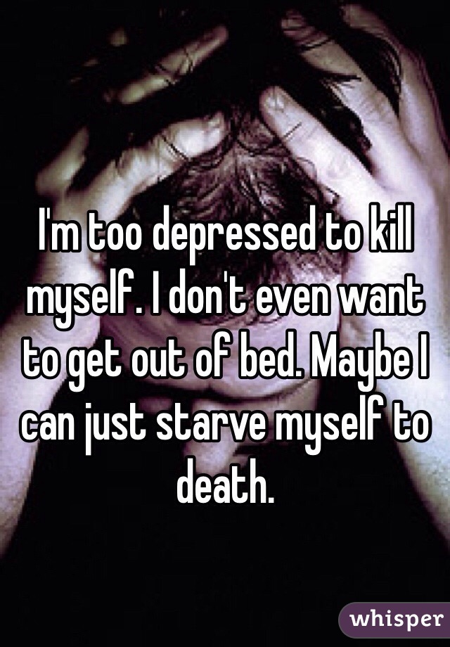 I'm too depressed to kill myself. I don't even want to get out of bed. Maybe I can just starve myself to death.