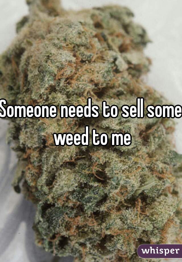 Someone needs to sell some weed to me