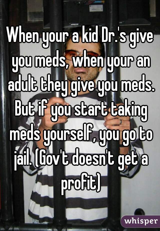 When your a kid Dr.'s give you meds, when your an adult they give you meds. But if you start taking meds yourself, you go to jail. (Gov't doesn't get a profit)