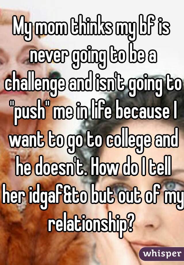 My mom thinks my bf is never going to be a challenge and isn't going to "push" me in life because I want to go to college and he doesn't. How do I tell her idgaf&to but out of my relationship? 