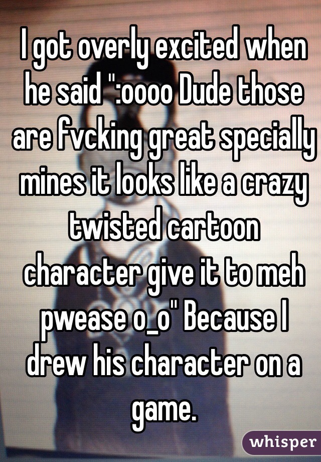 I got overly excited when he said ":oooo Dude those are fvcking great specially mines it looks like a crazy twisted cartoon character give it to meh pwease o_o" Because I drew his character on a game.
