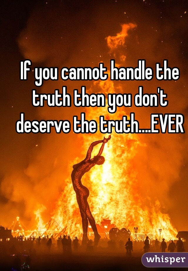 If you cannot handle the truth then you don't deserve the truth....EVER