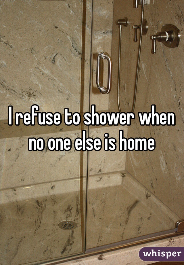 I refuse to shower when no one else is home