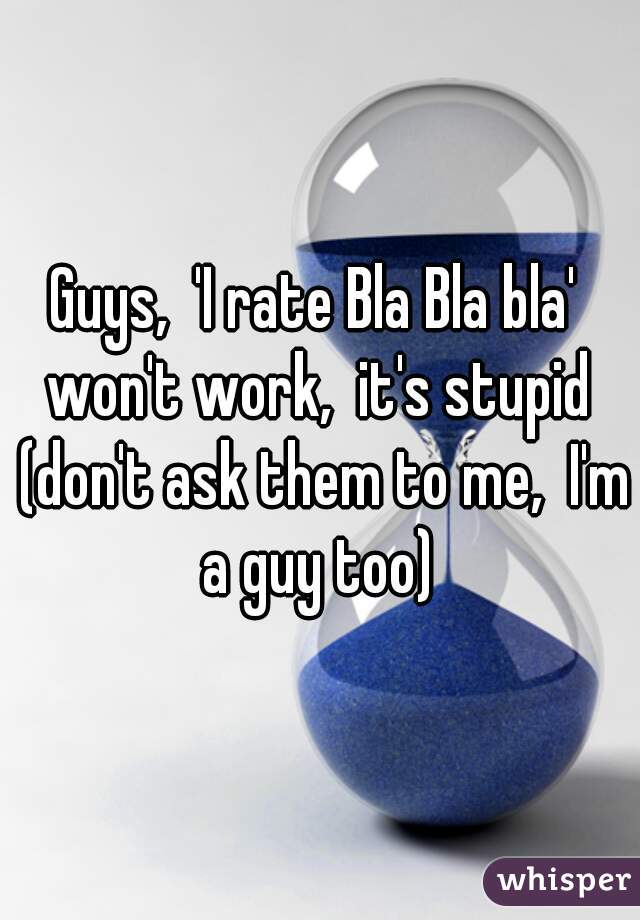 Guys,  'I rate Bla Bla bla'  won't work,  it's stupid  (don't ask them to me,  I'm a guy too) 