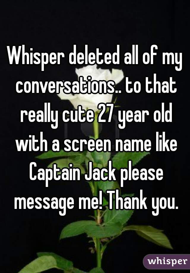 Whisper deleted all of my conversations.. to that really cute 27 year old with a screen name like Captain Jack please message me! Thank you.