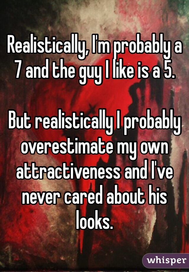 Realistically, I'm probably a 7 and the guy I like is a 5.

But realistically I probably overestimate my own attractiveness and I've never cared about his looks.