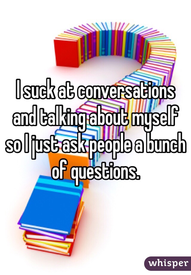 I suck at conversations and talking about myself so I just ask people a bunch of questions. 