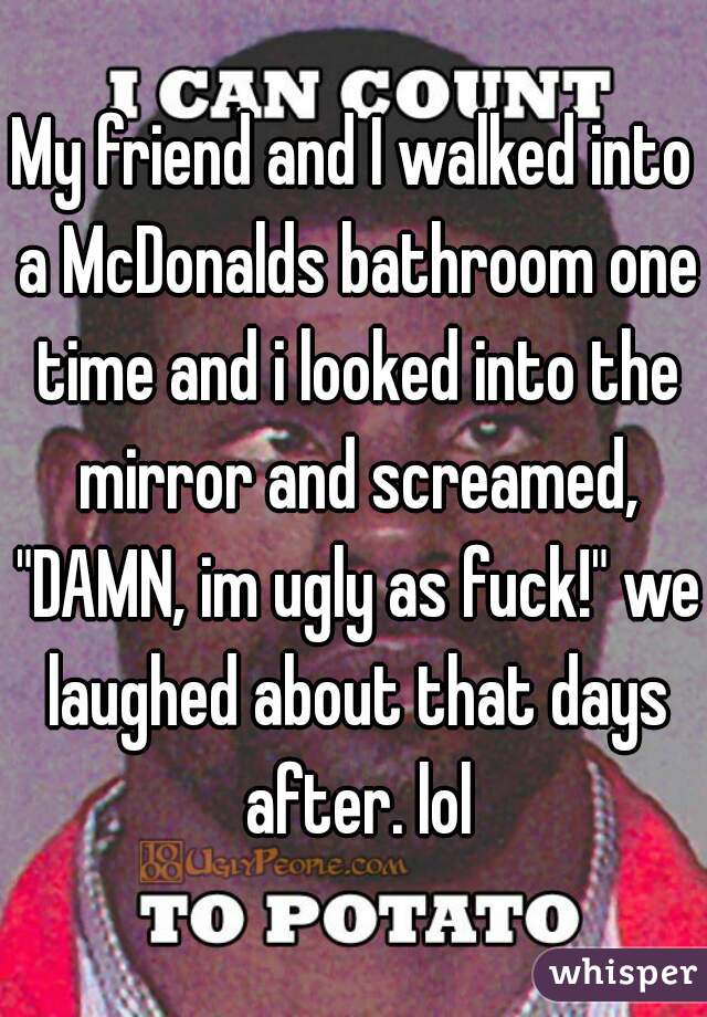 My friend and I walked into a McDonalds bathroom one time and i looked into the mirror and screamed, "DAMN, im ugly as fuck!" we laughed about that days after. lol