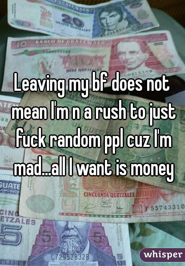 Leaving my bf does not mean I'm n a rush to just fuck random ppl cuz I'm mad...all I want is money