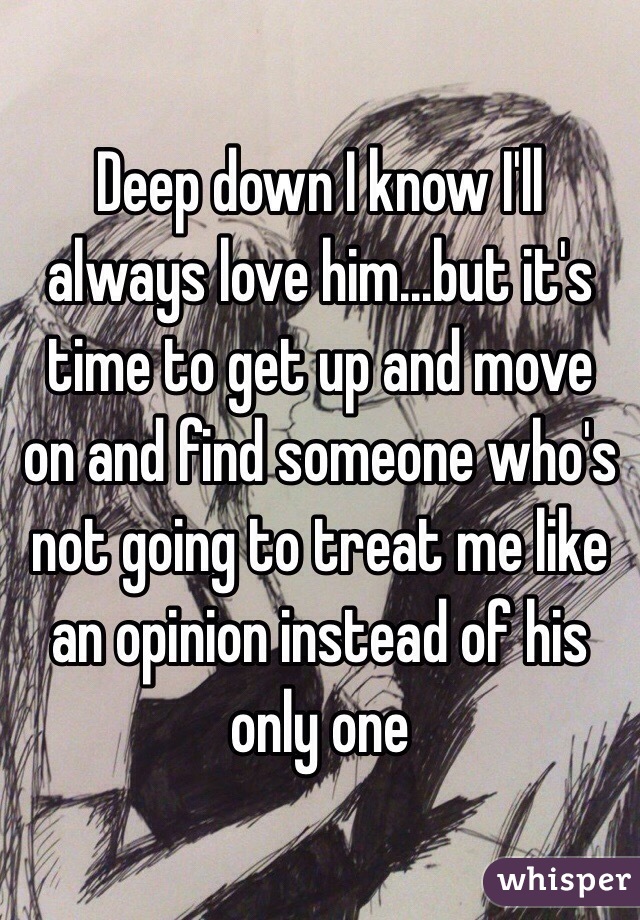 Deep down I know I'll always love him...but it's time to get up and move on and find someone who's not going to treat me like an opinion instead of his only one 