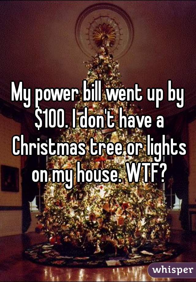 My power bill went up by $100. I don't have a Christmas tree or lights on my house. WTF?