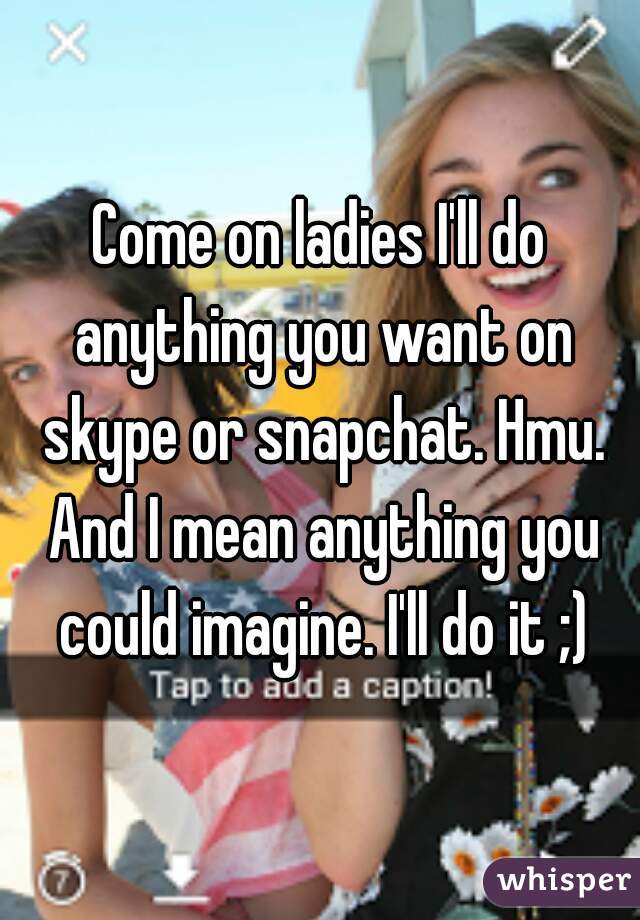 Come on ladies I'll do anything you want on skype or snapchat. Hmu. And I mean anything you could imagine. I'll do it ;)