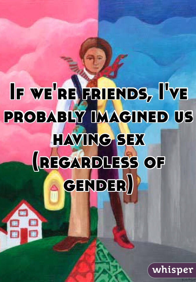 If we're friends, I've probably imagined us having sex (regardless of gender)