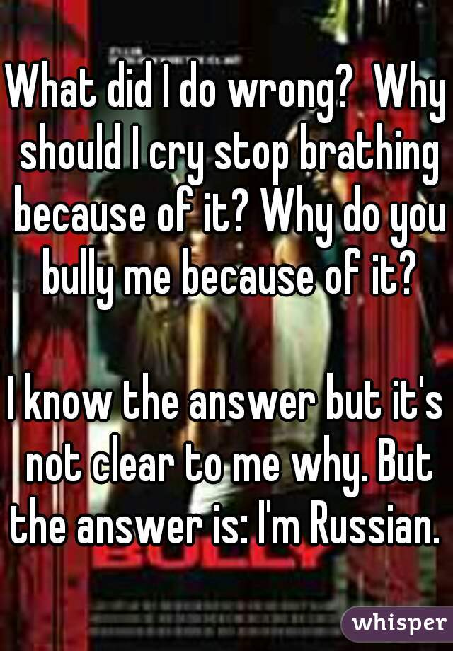 What did I do wrong?  Why should I cry stop brathing because of it? Why do you bully me because of it?

I know the answer but it's not clear to me why. But the answer is: I'm Russian. 