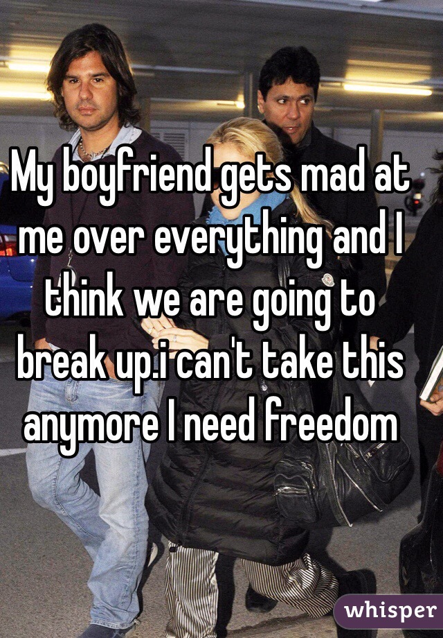 My boyfriend gets mad at me over everything and I think we are going to break up.i can't take this anymore I need freedom 