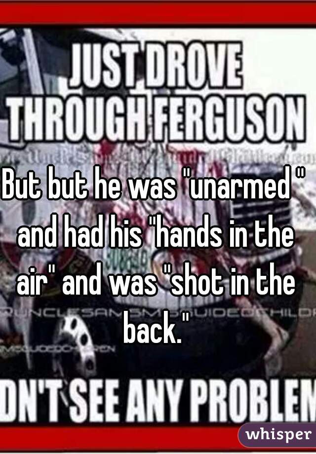 But but he was "unarmed " and had his "hands in the air" and was "shot in the back."