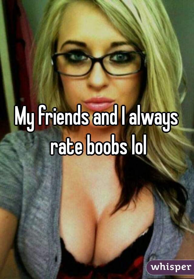 My friends and I always rate boobs lol