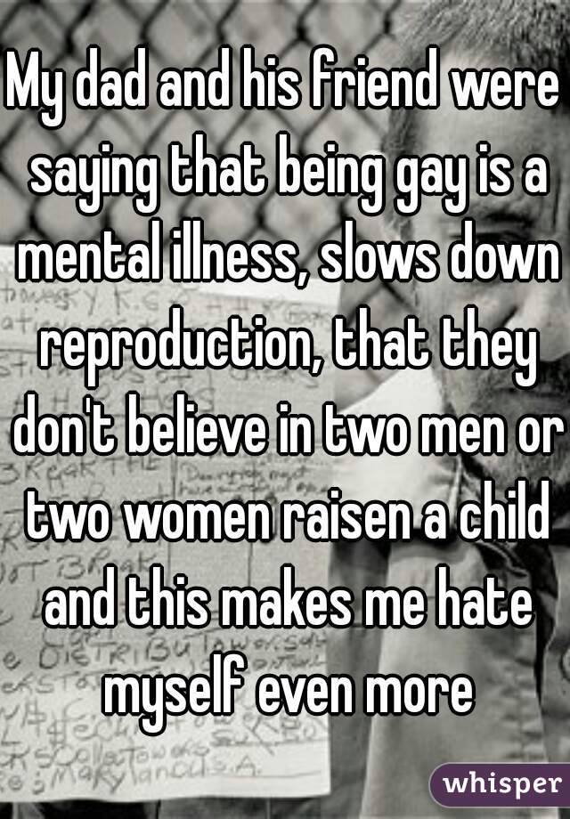 My dad and his friend were saying that being gay is a mental illness, slows down reproduction, that they don't believe in two men or two women raisen a child and this makes me hate myself even more