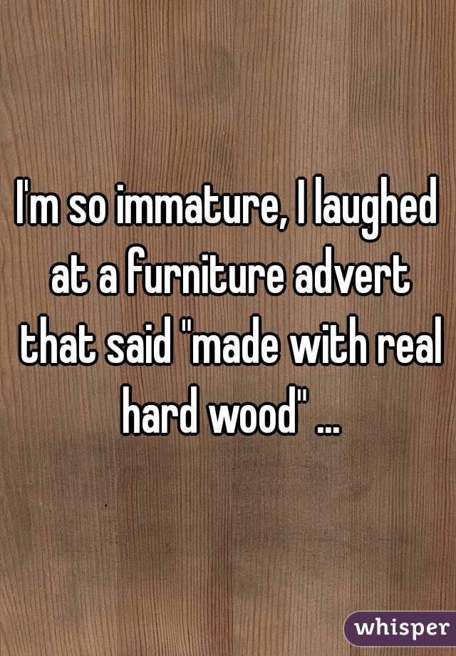 I'm so immature, I laughed at a furniture advert that said "made with real hard wood" ...