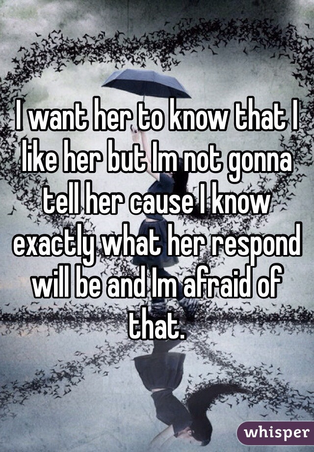 I want her to know that I like her but Im not gonna tell her cause I know exactly what her respond will be and Im afraid of that. 