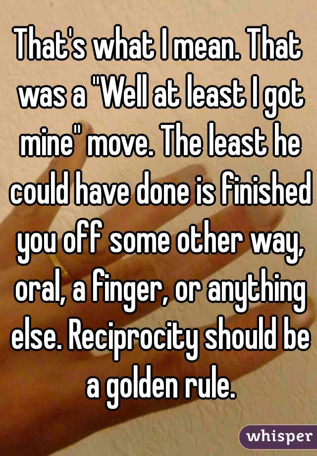 That's what I mean. That was a "Well at least I got mine" move. The least he could have done is finished you off some other way, oral, a finger, or anything else. Reciprocity should be a golden rule.