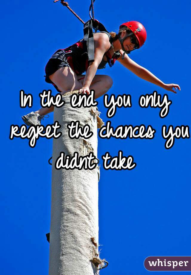 In the end you only regret the chances you didnt take 