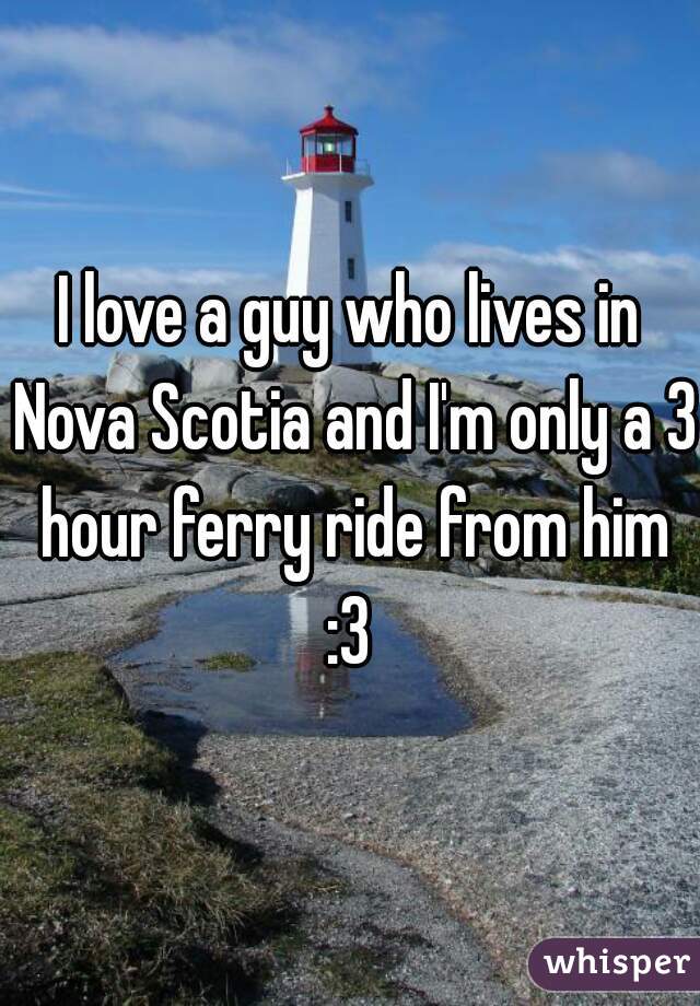 I love a guy who lives in Nova Scotia and I'm only a 3 hour ferry ride from him :3 