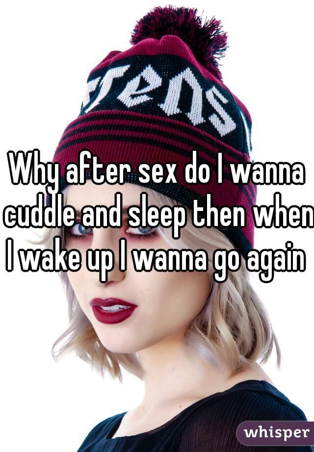 Why after sex do I wanna cuddle and sleep then when I wake up I wanna go again 