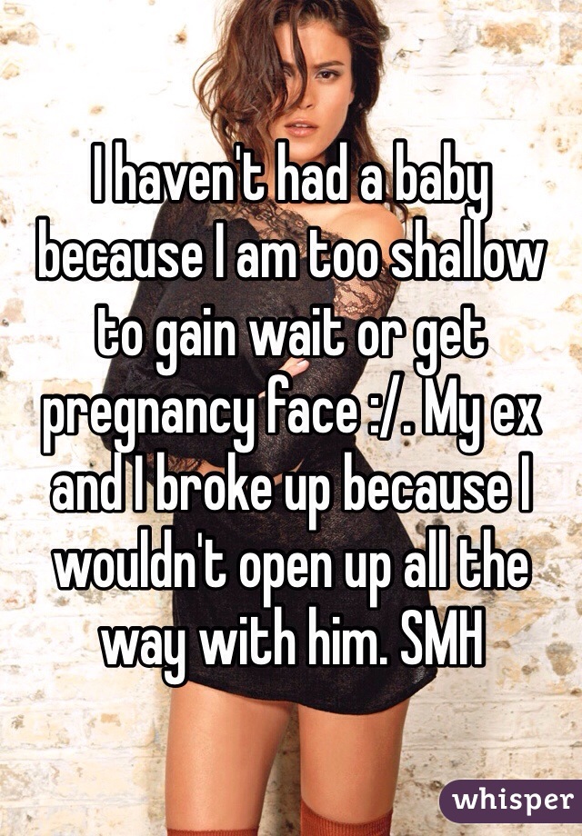 I haven't had a baby because I am too shallow to gain wait or get pregnancy face :/. My ex and I broke up because I wouldn't open up all the way with him. SMH