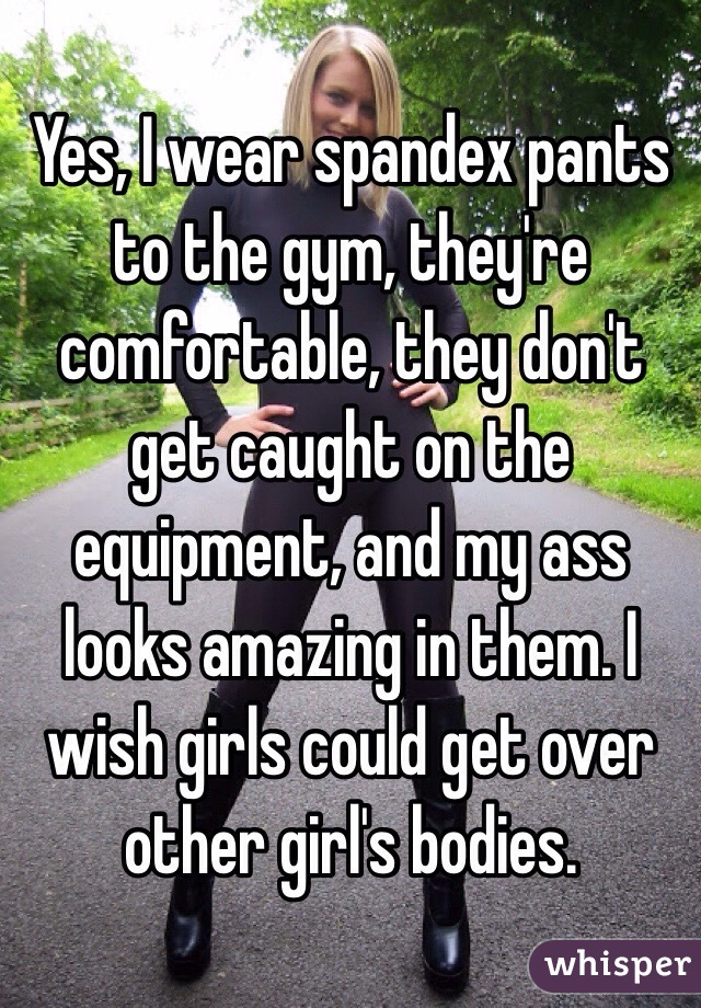 Yes, I wear spandex pants to the gym, they're comfortable, they don't get caught on the equipment, and my ass looks amazing in them. I wish girls could get over other girl's bodies. 