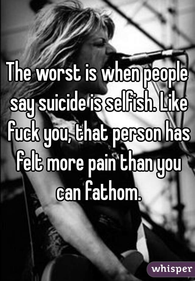 The worst is when people say suicide is selfish. Like fuck you, that person has felt more pain than you can fathom.