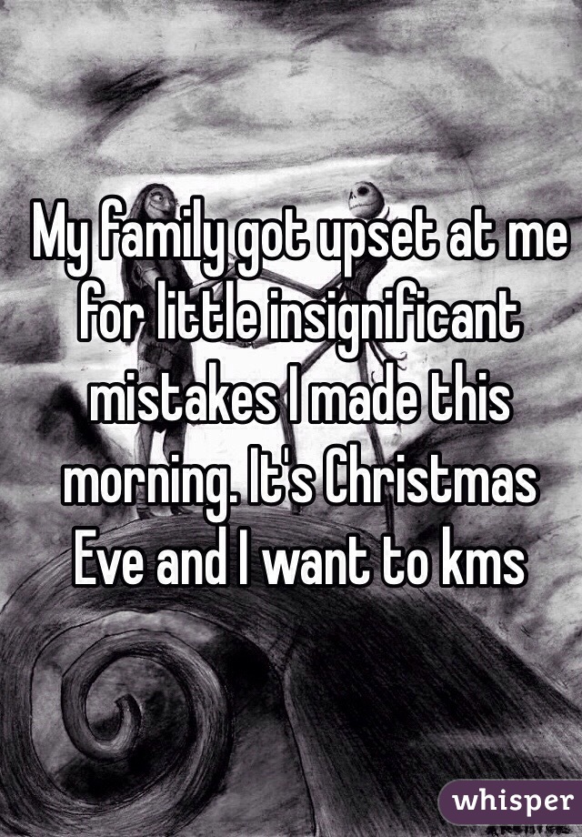 My family got upset at me for little insignificant mistakes I made this morning. It's Christmas Eve and I want to kms 