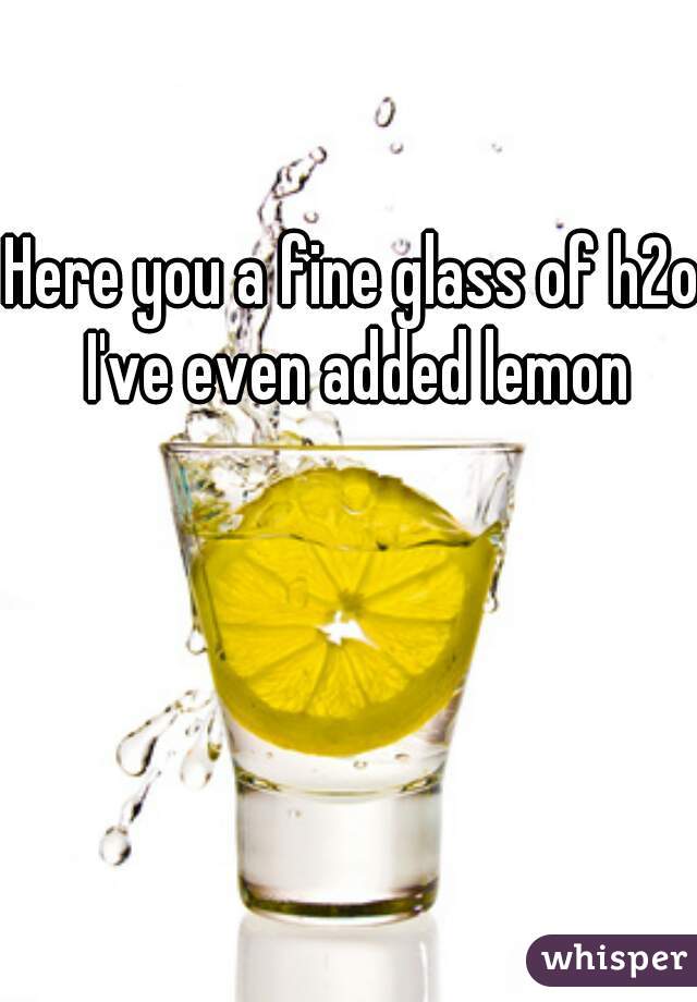 Here you a fine glass of h2o I've even added lemon