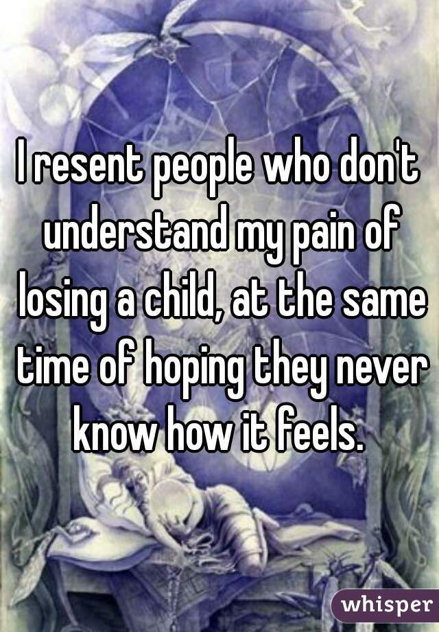 I resent people who don't understand my pain of losing a child, at the same time of hoping they never know how it feels. 