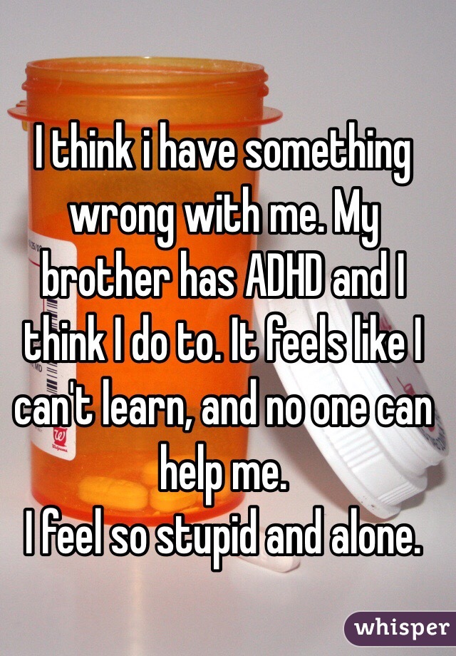 I think i have something wrong with me. My brother has ADHD and I think I do to. It feels like I can't learn, and no one can help me. 
I feel so stupid and alone. 