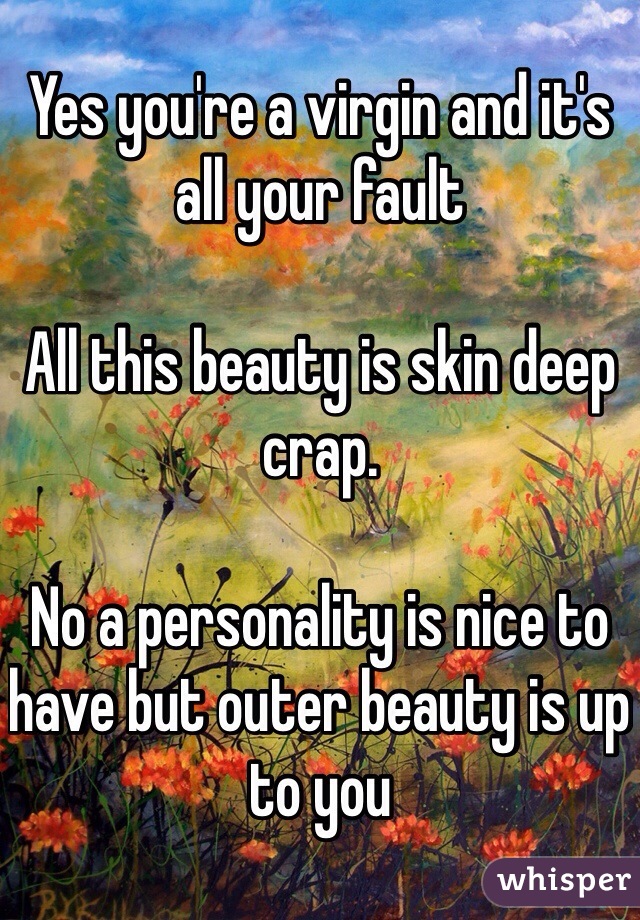 Yes you're a virgin and it's all your fault 

All this beauty is skin deep crap. 

No a personality is nice to have but outer beauty is up to you 