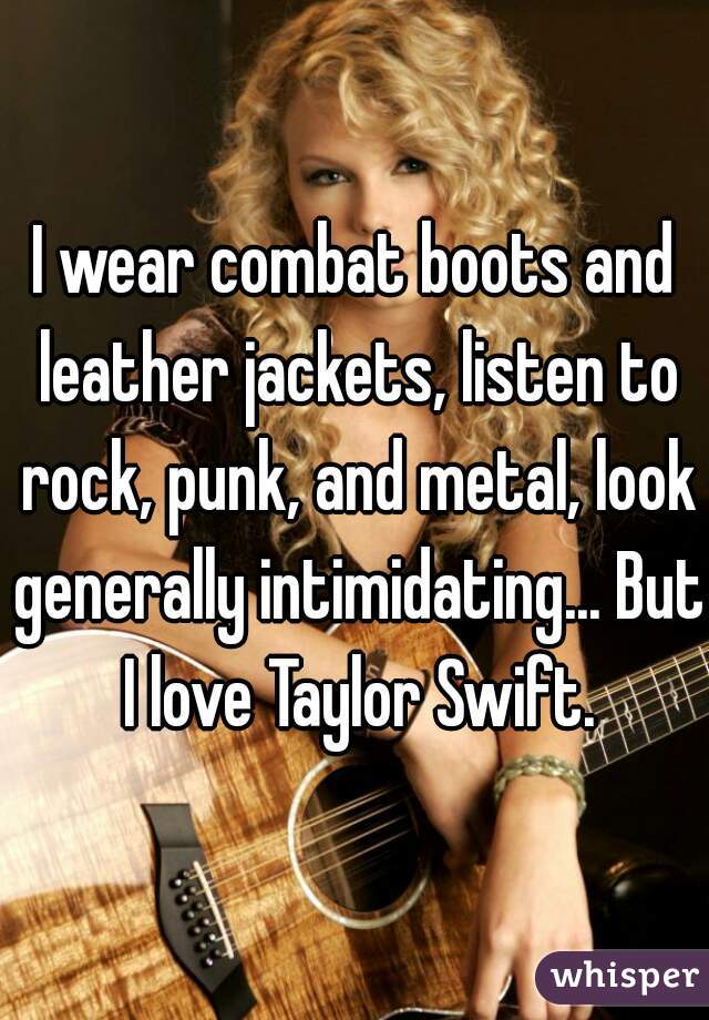 I wear combat boots and leather jackets, listen to rock, punk, and metal, look generally intimidating... But I love Taylor Swift.