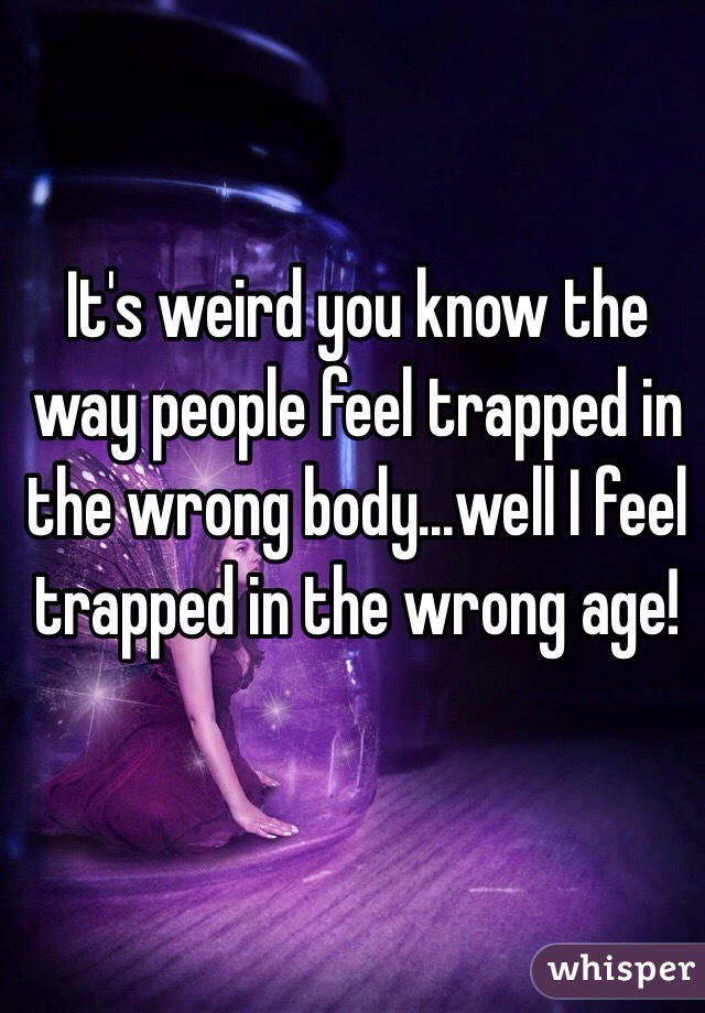 It's weird you know the way people feel trapped in the wrong body...well I feel trapped in the wrong age!