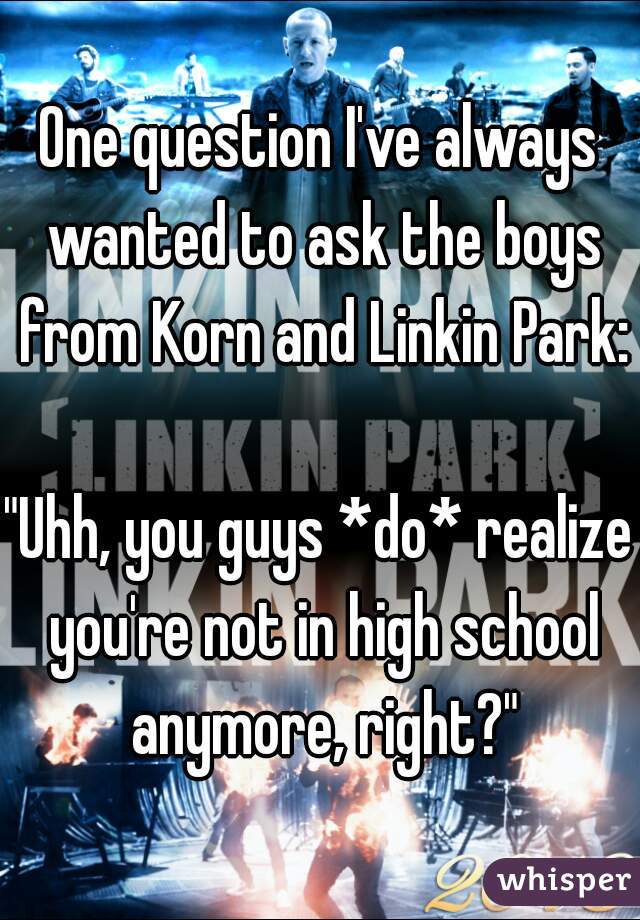 One question I've always wanted to ask the boys from Korn and Linkin Park:

"Uhh, you guys *do* realize you're not in high school anymore, right?"