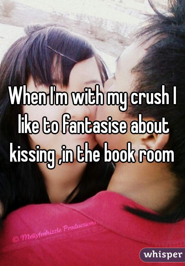 When I'm with my crush I like to fantasise about kissing ,in the book room 