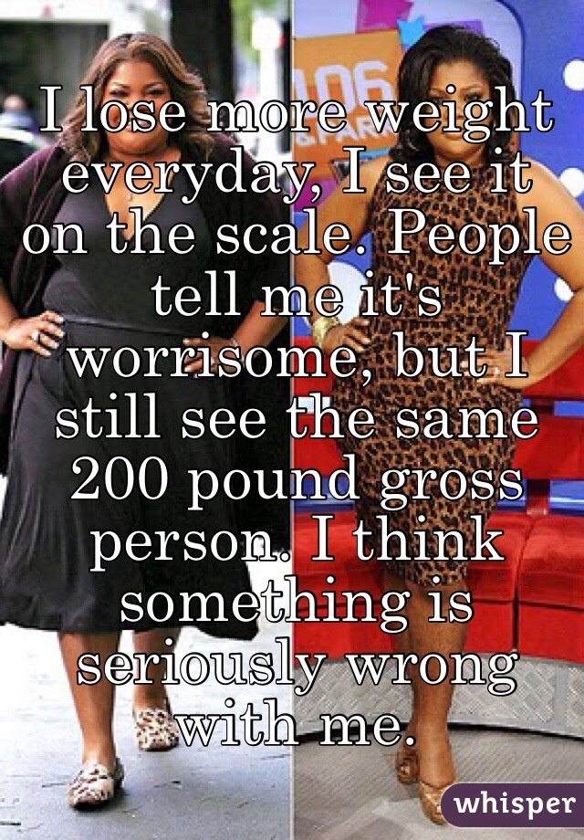 I lose more weight everyday, I see it on the scale. People tell me it's worrisome, but I still see the same 200 pound gross person. I think something is seriously wrong with me.