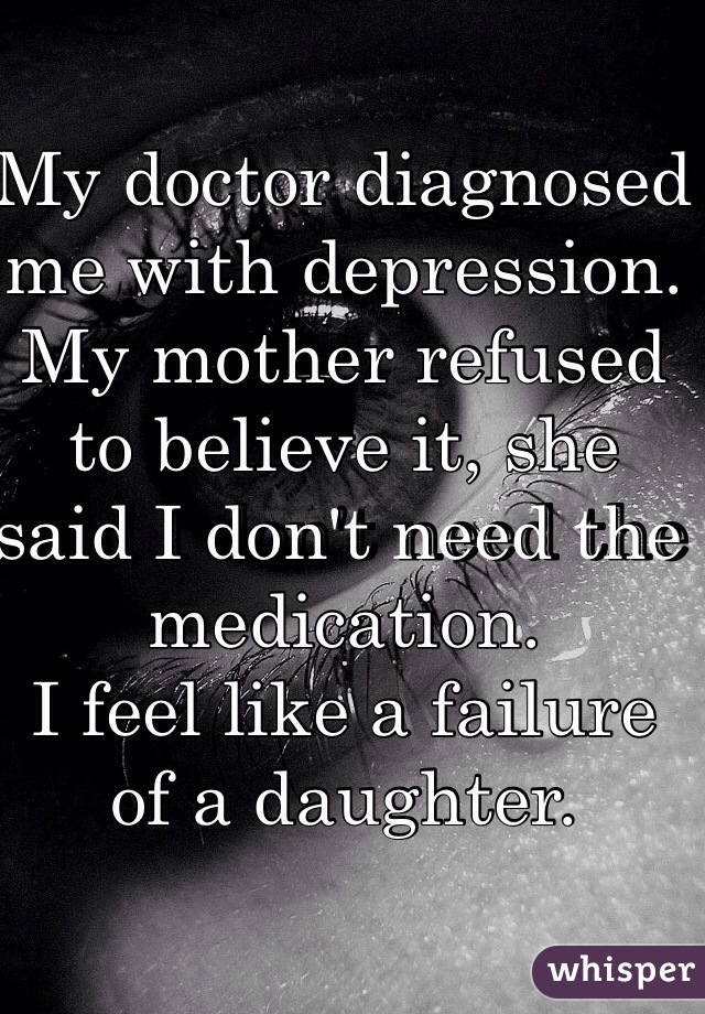 My doctor diagnosed me with depression. My mother refused to believe it, she said I don't need the medication.
I feel like a failure of a daughter. 