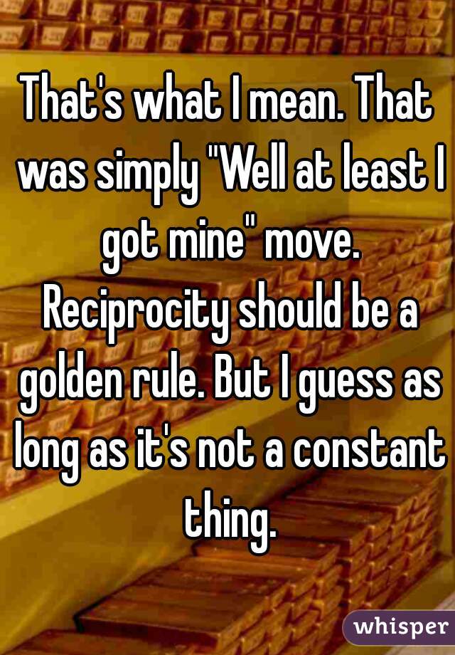 That's what I mean. That was simply "Well at least I got mine" move. Reciprocity should be a golden rule. But I guess as long as it's not a constant thing.