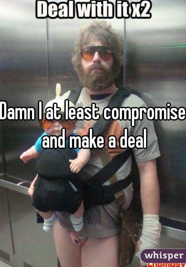 Damn I at least compromise and make a deal