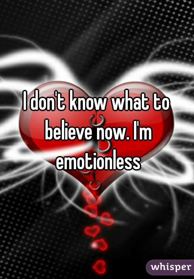 I don't know what to believe now. I'm emotionless