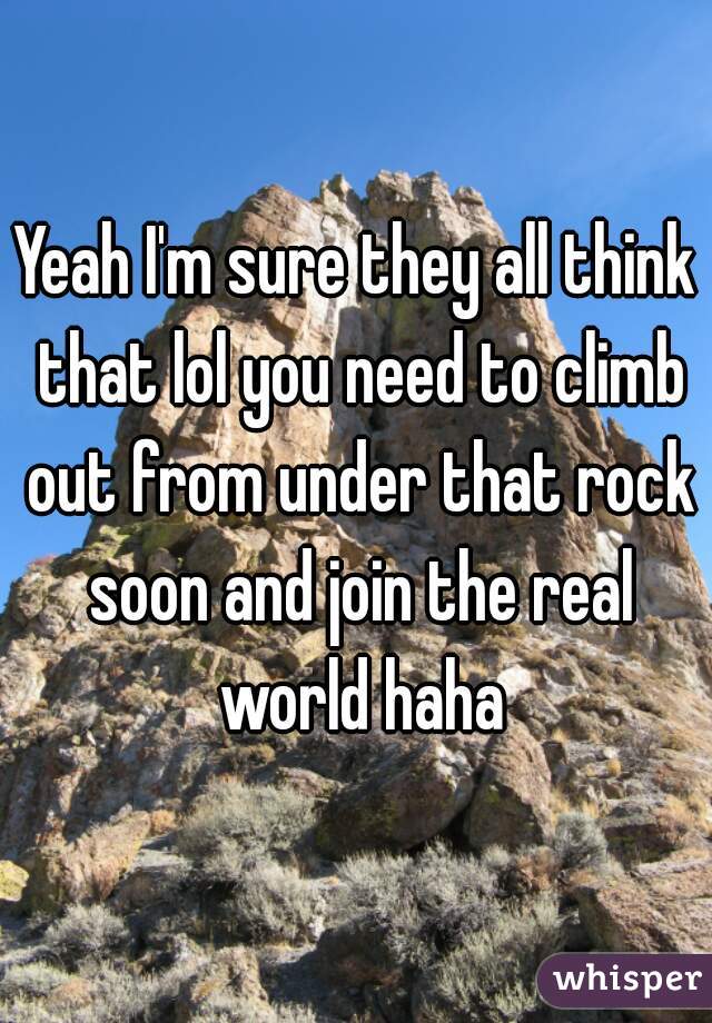 Yeah I'm sure they all think that lol you need to climb out from under that rock soon and join the real world haha