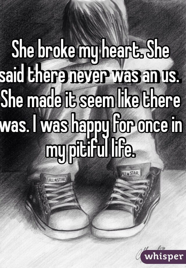 She broke my heart. She said there never was an us. She made it seem like there was. I was happy for once in my pitiful life. 